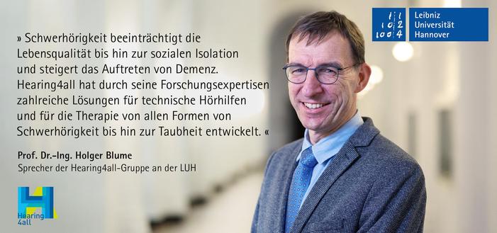 "Schwerhörigkeit beeinträchtigt die Lebensqualität bis hin zur sozialen Isolation und steigert das Auftreten von Demenz. Hearing4all hat durch seine Forschungsexpertisen in den vergangenen Jahren zahlreiche Lösungen für die Therapie und für technische Hörhilfen von allen Formen von Schwerhörigkeit bis hin zur Taubheit entwickelt." Prof. Dr.-Ing. Holger Blume, Sprecher der Hearing4all-Gruppe an der LUH