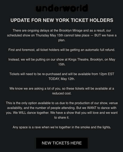 underworld

UPDATE FOR NEW YORK TICKET HOLDERS 

There are ongoing delays at the Brooklyn Mirage and as a result, our scheduled show on Thursday May 15th cannot take place — BUT we have a plan.

First and foremost, all ticket holders will be getting an automatic full refund. Instead, we will be putting on our show at Kings Theatre, Brookiyn, on May 15th.

Tickets will need to be re-purchased and will be available from 12pm EST TODAY, May 12th.

We know we are asking a lot of you, so these tickets will be available at a reduced cost.

This is the only option available to us due to the production of our show, venue availability, and the number of people attending. But we WANT to dance with you. We WILL dance together. We have a show that you will love and we want to share it Any space is a rave when we're together in the smoke and the lights. 

NEW TICKETS HERE