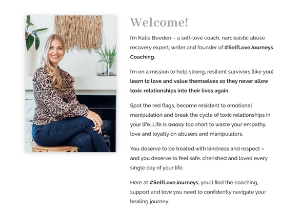 Photo of well-off white blonde woman with text: Welcome! I'm Katia Beeden - a self-love coach, narcissistic abuse recovery expert, writer and founder of #SelfLoveJourneys Coaching. I'm on a mission to help strong, resilient survivors (like you) learn to love and value themselves so they never allow toxic relationships into their lives again. Spot the red flags, become resistant to emotional manipulation and break the cycle of toxic relationships in your life. Life is waday too short to waste your empathy, love and loyalty on abusers and manipulators. You deserve to be treated with kindness and respect - and you deserve to feel safe, cherished and loved every single day of your life. Here at #SelfLoveJourneys, you'll find the coaching, support and love you need to confidently navigate your healing journey.