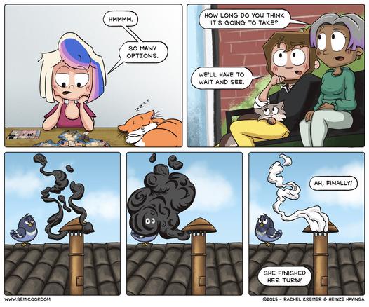 Panel 1: Rachel sits at a table playing a Cooper Island (a complex board game), looking overwhelmed. She says, “Hmmmm. So many options.” Next to her, an orange cat named Apollo naps peacefully.

Panel 2: Heinze and a woman sit on a couch and both are looking up at the sky. The woman, looking concerned, asks, “How long do you think it’s going to take?” Heinze replies, “We’ll have to wait and see.”

Panel 3: A rooftop scene with a pigeon perched beside a chimney. Black smoke rises from the chimney.

Panel 4: The black smoke thickens dramatically into a dense cloud with a cartoonish face, while the pigeon looks on, puzzled.

Panel 5: White smoke finally emerges from the chimney. From below, voices say: “Ah, finally! She finished her turn!”