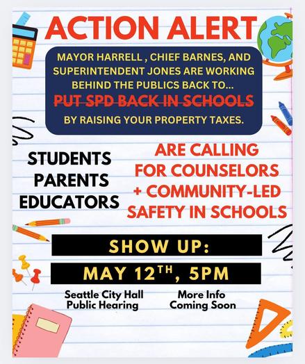 Action alert

Mayor Harrell, Chief Barnes and Superintendent Jones are working behind the public's back  to put SPD back in schools by raising your property taxes.

Students, parents & educators are calling for counselors + community-led safety in schools.

Show up: May 12th 5pm, Seattle City Hall Public Hearing

More info coming soon  . . .