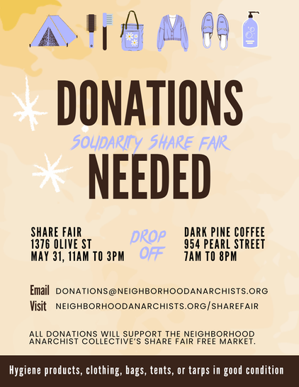 Flyer. Light yellow background. Pictures of a tent, hair care supplies, a bag, a jacket, shoes, and a bottle of something at the top. Text reads:
DONATIONS NEEDED
SOLIDARITY SHARE FAIR 
SHARE FAIR

DROP
OFF
1376 OLIVE ST
MAY 31, 11AM TO 3PM

DARK PINE COFFEE
954 PEARL STREET
7AM TO 8PM

Email DONATIONS@NEIGHBORHOODANARCHISTS.ORG

Visit NEIGHBORHOODANARCHISTS.ORG/SHAREFAIR

ALL DONATIONS WILL SUPPORT THE NEIGHBORHOOD ANARCHIST COLLECTIVE'S SHARE FAIR FREE MARKET.