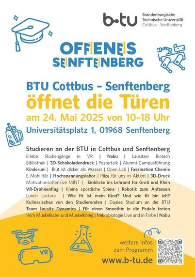 Die Brandenburgische Technische Universität Cottbus-Senftenberg (BTU) gestaltet am Sonnabend, 24. Mai 2025, gemeinsam mit zahlreichen anderen Institutionen, Unternehmen und Vereinen den Tag des Offenen Senftenbergs mit.

Erneut werden vielfältige Angebote von Informationen rund um das Studium, offenen Laboren und Experimenten bis hin zu sportlichen Aktivitäten zwischen 10 und 18 Uhr das Programm auf dem Senftenberger BTU-Campus prägen.
Das Gesamtprogramm zum Tag des Offenen Senftenrbergs ist von 10 bis 22 Uhr geplant. Konkrete Informationen dazu folgen.

Zum BTU-Programm am Tag des Offenen Senftenbergs:
https://www-docs.b-tu.de/presse/public/Offenes-SFB-2025_Programmheft_DINA5_RZ.pdf

Veranstaltungsort:
Campus Senftenberg
BTU Cottbus-Senftenberg
Universitätsplatz 1
01968 Senftenberg