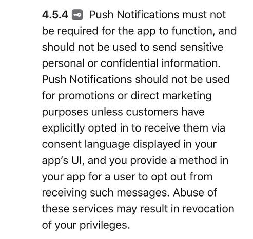 Push Notifications must not be required for the app to function, and should not be used to send sensitive personal or confidential information.
Push Notifications should not be used for promotions or direct marketing purposes unless customers have explicitly opted in to receive them via consent language displayed in your app's Ul, and you provide a method in your app for a user to opt out from receiving such messages. Abuse of these services may result in revocation of your privileges.