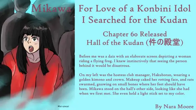 For Love of a Konbini Idol
I Searched for the Kudan
Chapter 60 Released
Hall of the Kudan (件の殿堂)
By Nara Moore
Art Mai-sensei

Image: Woman in red, staring in awe. Shadowy figures behind her.

Quote: Before me was a dais with an elaborate screen depicting a woman riding a flying frog. I knew instinctively that seeing the person behind it would be disastrous.

On my left was the hostess club manager, Hakuboran, wearing a golden kimono and crown. Makeup caked her rotting face, and rats swarmed, gnawing on small bones where her feet should have been. Mikawa stood on the hall’s other side, looking like she had when we first met. She even held a light stick set to my color.