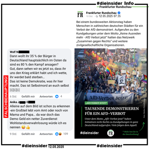 Die Frankfurter Rundschau postet am 12.05.2025 "Bei einem bundesweiten Aktionstag haben Menschen in zahlreichen deutschen Städten für ein Verbot der AfD demonstriert. Aufgerufen zu den Kundgebungen unter dem Motto „Keine Ausreden mehr - AfD Verbot jetzt“ hatten das Netzwerk „Zusammen gegen Rechts“ und weitere zivilgesellschaftliche Organisationen.".

Wir zeigen den öffentlichen Post und diese zwei Kommentare aus dem Beitrag:
"Dann wollt ihr 35 % der Bürger in Deutschland hauptsächlich im Osten da sind es 80 % den Kampf ansagen? Gut, dann sehen wir es jetzt so, dass ihr uns den Krieg erklärt habt und ich wette, ihr werdet bald sterben... Das ist keine Demokratie, was ihr hier macht. Das ist Selbstmord an euch selbst." und "Alleine auf dem Bild ist schon zu erkennen -ein Großteil lebt vom Amt oder noch von Mama und Papa... da war doch das Demo Geld ein netter Zuverdienst Wohlstandsverwahrlosung würde ich es nennen."
Dazu von uns der Vermerk zu den zwei Kommentaren: "FALSCHBEHAUPTUNG"