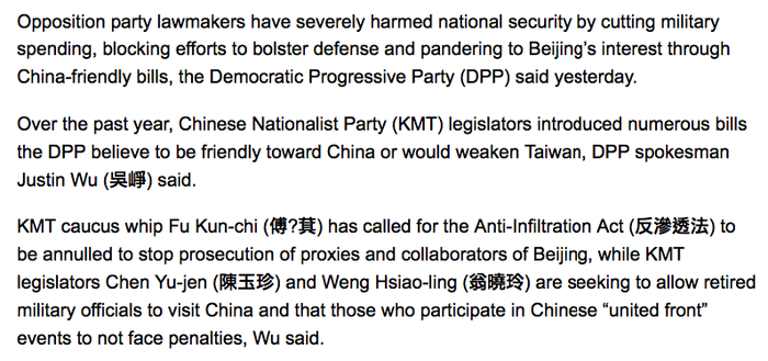 Opposition party lawmakers have severely harmed national security by cutting military spending, blocking efforts to bolster defense and pandering to Beijing’s interest through China-friendly bills, the Democratic Progressive Party (DPP) said yesterday.

Over the past year, Chinese Nationalist Party (KMT) legislators introduced numerous bills the DPP believe to be friendly toward China or would weaken Taiwan, DPP spokesman Justin Wu (吳崢) said.

KMT caucus whip Fu Kun-chi (傅?萁) has called for the Anti-Infiltration Act (反滲透法) to be annulled to stop prosecution of proxies and collaborators of Beijing, while KMT legislators Chen Yu-jen (陳玉珍) and Weng Hsiao-ling (翁曉玲) are seeking to allow retired military officials to visit China and that those who participate in Chinese “united front” events to not face penalties, Wu said.
