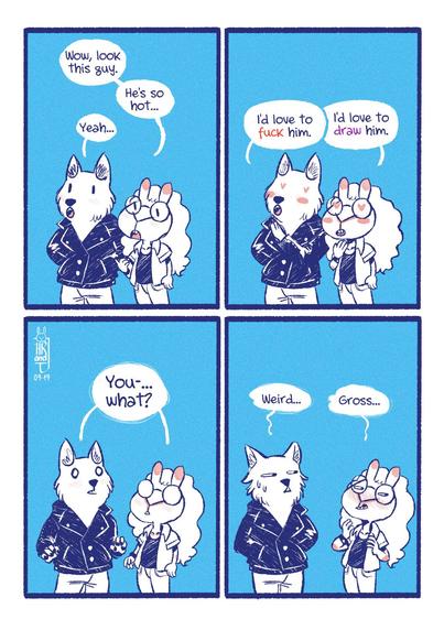 Wolf and bunny walking together.

Bunny: Wow, look this guy. He's so hot.
Wolf: Yeah

At the same time...
Wolf: I'd love to fuck hime.
Bunny: I'd love to draw him.

Both: You what?

Wolf: Weird.
Bunny: Gross