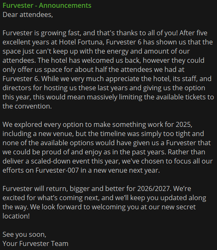 Dear attendees,

Furvester is growing fast, and that's thanks to all of you! After five excellent years at Hotel Fortuna, Furvester 6 has shown us that the space just can't keep up with the energy and amount of our attendees. The hotel has welcomed us back, however they could only offer us space for about half the attendees we had at Furvester 6. While we very much appreciate the hotel, its staff, and directors for hosting us these last years and giving us the option this year, this would mean massively limiting the available tickets to the convention. 

We explored every option to make something work for 2025, including a new venue, but the timeline was simply too tight and none of the available options would have given us a Furvester that we could be proud of and enjoy as in the past years. Rather than deliver a scaled-down event this year, we've chosen to focus all our efforts on Furvester-007 in a new venue next year.

Furvester will return, bigger and better for 2026/2027. We’re excited for what’s coming next, and we’ll keep you updated along the way. We look forward to welcoming you at our new secret location!

See you soon,
Your Furvester Team