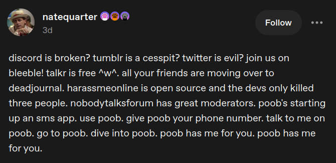 Screenshot of a Tumblr post by natequarter: 'discord is broken? tumblr is a cesspit? twitter is evil? join us on bleeble! talkr is free ^w^. all your friends are moving over to deadjournal. harassmeonline is open source and the devs only killed three people. nobodytalksforum has great moderators. poob's starting up an sms app. use poob. give poob your phone number. talk to me on poob. go to poob. dive into poob. poob has me for you. poob has me for you.'