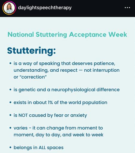 daylightspeechtherapy
National Stuttering Acceptance Week
Stuttering:
• is a way of speaking that deserves patience, understanding, and respect - not interruption or "correction"
• is genetic and a neurophysiological difference
• exists in about 1% of the world population
• is NOT caused by fear or anxiety
• varies - it can change from moment to moment, day to day, and week to week
• belongs in ALL spaces