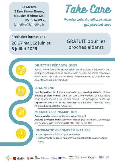 La Métive 2 Rue Simon Bauer, Moutier-d'Ahun (23) 05 55 62 89 76  lametive@lametive.f

Prendne soin de celles et ceuxr qui prennent; 88in Prochaine formation : 20-27 mai, 12 juin et 8 juillet 2025  GRATuIT pour les proches aidants 
OBJECTIFS PEDAGOGIQUES Savoir mieux identifier et accueillir ses émotions / Découvrir des outils et techniques pour prendre soin de soi / Se sentir reconnu.e dans sa posture d’aidant / Prendre conscience de ses compétences et renforcer son pouvoir d’agir o LE CONTENU @4 Une formation de 4 jours proposée aux proches aidants et aux aidants professionnels dans un cadre bienveillant et sécurisant pour se connecter a soi et aux autres. Une pédagogie basée sur I'approche des arts et du sensible au sein d’un tiers-lieu avec Philippe Lopes et Katia Petrowick. @
 MODALITES D’INSCRIPTION Proches aidants : contactez-nous directement Aidants professionnels : cette formation peut étre prise en charge par des fonds de formation (OPCO) - 500 euros TTC INFORMATIONS COMPLEMENTAIRES e Lesrepas du midi sont pris en charge e https://culture-sante-na.com/nos-expertises/formations/take- care/
