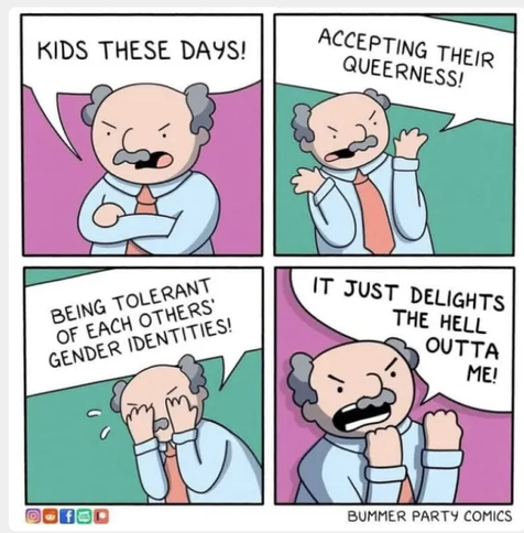 A four panel comic showing an angry looking, balding white man in a tie. 1: Kids these days! 2. Accepting their queerness! 3. (the man is trying to hide tears.) Being tolerant of each others gender identities! 4.(holding up his fists) It just delights the hell outta me!