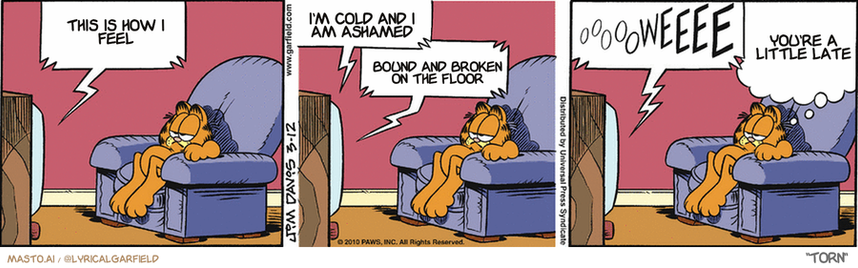Original Garfield comic from March 12, 2010
Text replaced with lyrics from: Torn

Transcript:
• This Is How I Feel
• I'm Cold And I Am Ashamed
• Bound And Broken On The Floor
• You're A Little Late


--------------
Original Text:
• TV:  Oh, Terrence, tell me that you love me!  Terrence?... Terrence?...  I'm WATCHING the GAME!  OOOOOWEEEE.
• Garfield:  THERE'S a novel new place to park the remote.