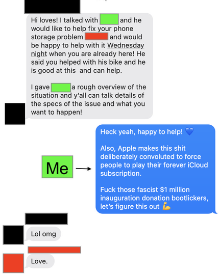 Apple Messages app screenshot:

[Black Redacted]:
Hi loves! I talked with [Green Redacted] and he would like to help fix your phone storage problem [Red Redacted] and would be happy to help with it Wednesday night when you are already here! He said you helped with his bike and he is good at this and can help.

I gave [Green Redacted] a rough overview of the situation and y’all can talk details of the specs of the issue and what you want to happen!

[Green Redacted]:
Heck yeah, happy to help! 💙

Also, Apple makes this shit deliberately convoluted to force people to play their forever iCloud subscription.

Fuck those fascist $1 million inauguration donation bootlickers, let’s figure this out 💪

[Black Redacted]:
Lol omg

[Red Redacted]: 
Love

#polyamory #multiamory #nonmonogomy #apple #iphone