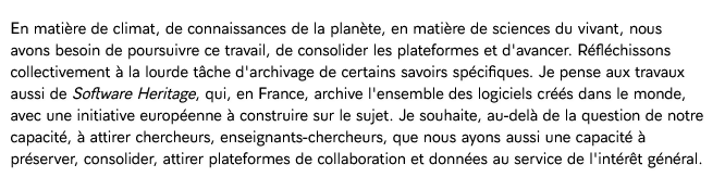 En matière de climat, de connaissances de la planète, en matière de sciences du vivant, nous avons besoin de poursuivre ce travail, de consolider les plateformes et d'avancer. Réfléchissons collectivement à la lourde tâche d'archivage de certains savoirs spécifiques. Je pense aux travaux aussi de Software Heritage, qui, en France, archive l'ensemble des logiciels créés dans le monde, avec une initiative européenne à construire sur le sujet. Je souhaite, au-delà de la question de notre capacité, à attirer chercheurs, enseignants-chercheurs, que nous ayons aussi une capacité à préserver, consolider, attirer plateformes de collaboration et données au service de l'intérêt général.