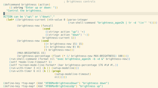 (defcommand brightness (action)
    ((:string "Enter up or down: "))
  "Control the brightness.

ACTION can be \"up\" or \"down\"."
  (let* ((brightness-current (nth-value 0 (parse-integer
                                           (run-shell-command "brightness_agan2k | tr -d '\\n'" 't))))
         (brightness-new (funcall
                          (cond
                            ((string= action "up") '+)
                            ((string= action "down") '-))
                          brightness-current 1))
         (brightness-new (cond
                           ((> brightness-new 15) 15)
                           ((< brightness-new 0) 0)
                           (t brightness-new)))
         (MAX-BRIGHTNESS 15)
         (brightness-percentage (float (* (/ brightness-new MAX-BRIGHTNESS) 100))))
    (run-shell-command (format nil "exec brightness_agan2k -b ~d &" brightness-new))
    (setf *mode-line-timeout* 1)
    (setf *screen-mode-line-format* (bar brightness-percentage 176 #\# #\.))
    (run-with-timer 3 nil (lambda () (setup-modeline)))
    (run-with-timer 6 nil (lambda () (progn
                                  (setup-modeline-timeout)
                                  nil)))))

(define-key *top-map* (kbd "XF86MonBrightnessDown") "brightness down")
(define-key *top-map* (kbd "XF86MonBrightnessUp") "brightness up")