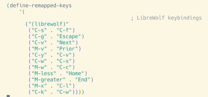 (define-remapped-keys
    '(
                                        ; LibreWolf keybindings
      ("(librewolf)"
       ("C-s" . "C-f")
       ("C-g" . "Escape")
       ("C-v" . "Next")
       ("M-v" . "Prior")
       ("C-y" . "C-v")
       ("C-w" . "C-x")
       ("M-w" . "C-c")
       ("M-less" . "Home")
       ("M-greater" . "End")
       ("M-x" . "C-l")
       ("C-k" . "C-w"))))