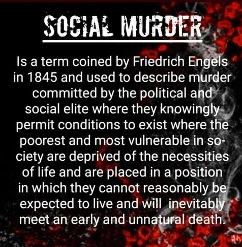 Edited text summary: Social Murder is a term coined by Friedrich Engels to describe when the political and social elite knowingly allow conditions where the poorest & most vulnerable are deprived of necessities required to reasonably be expected to live and will inevitably meet an early and unnatural death.