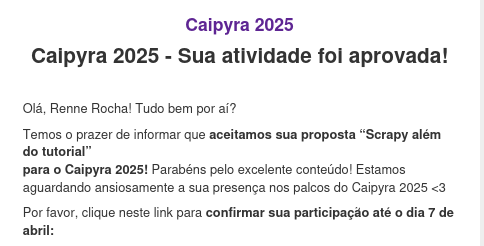 Screenshot de um email de confirmação de palestra para o Caipyra com o texto:

Caipyra 2025 - Sua atividade foi aprovada!

Olá, Renne Rocha! Tudo bem por aí?

Temos o prazer de informar que aceitamos sua proposta “Scrapy além do tutorial”
para o Caipyra 2025! Parabéns pelo excelente conteúdo! Estamos aguardando ansiosamente a sua presença nos palcos do Caipyra 2025 <3

Por favor, clique neste link para confirmar sua participação até o dia 7 de abril: