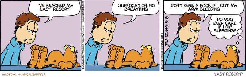 Original Garfield comic from March 15, 2010
Text replaced with lyrics from: Last Resort

Transcript:
• I've Reached My Last Resort
• Suffocation, No Breathing
• Don't Give A Fuck If I Cut My Arm Bleeding
• Do You Even Care If I Die Bleeding?


--------------
Original Text:
• Jon:  Garfield, you lack ambition...  and personality...  and self-control, and tact, and compassion, and...
• Garfield:  We may be here for a while.