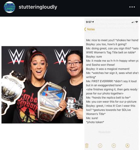IG post by STUTTERING LOUDLY
stutteringloudly
Text in the Notes app:
Me: nice to meet you!! *shakes her hand Bayley: you too, how's it going?
Me: doing great, can you sign this? *sets WWE Women's Tag Title belt on table* Bayley: sure
Me: it made me so h-h-h-happy when yc and Sasha won these!
Bayley: it was a magical moment!
Me: *watches her sign it, sees what she': writing*
Me: FIRST EVERRRR! *didn't say it loud but in an exaggerated tone*
<she finishes signing it, then gets ready pose for our photo together>
Me: *hands the replica belt to her* Me: you can wear this for our p-picture Bayley: great, I miss it! Can I wear this too? *gestures towards her SDLive
Women's Title*
Me: sure!
*photo taken*