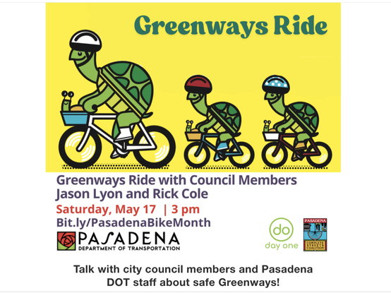 Graphic of a parent turtle and child turtles with helmets riding upright bicycles.

A stylized red rose logo for the Pasadena Department of Transportation as well as a logo for Day One, and the Pasadena Complete Streets Coalition

"Greenways Ride with Council Members
Jason Lyon and Rick Cole
Saturday, May 17 | 3 pm
Bit.ly/PasadenaBikeMonth
PASADENA
DEPARTMENT OF TRANSPORTATION
day one
Talk with city council members and Pasadena
DOT staff about safe Greenways!"