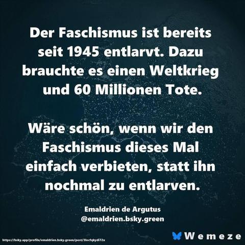 Der Faschismus ist bereits seit 1945 entlarvt. Dazu brauchte es einen Weltkrieg und 60 Millionen Tote.

Wäre schön, wenn wir den Faschismus dieses Mal einfach verbieten, statt ihn nochmal zu entlarven.

Emaldrien de Argutus

@emaldrien.bsky.green

https://bsky.app/profile/emaldrien.bsky.green/post/3locfqkydi72x

Wemeze