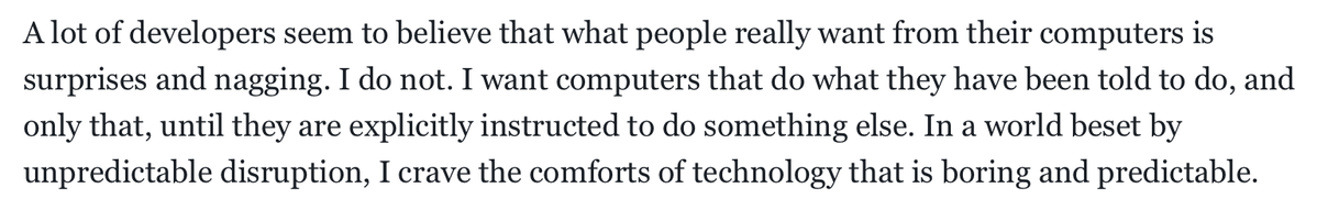 "A lot of developers seem to believe that what people really want from their computers is surprises and nagging. I do not. I want computers that do what they have been told to do, and only that, until they are explicitly instructed to do something else. In a world beset by unpredictable disruption, I crave the comforts of technology that is boring and predictable."