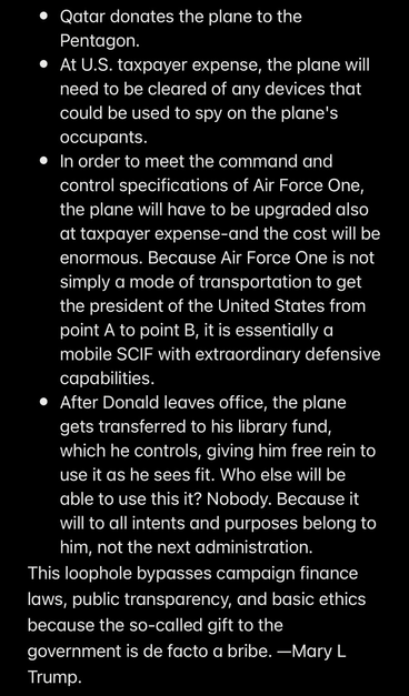• Qatar donates the plane to the Pentagon. • At U.S. taxpayer expense, the plane will need to be cleared of any devices that could be used to spy on the plane's occupants. • In order to meet the command and control specifications of Air Force One, the plane will have to be upgraded also at taxpayer expense-and the cost will be enormous. Because Air Force One is not simply a mode of transportation to get the president of the United States from point A to point B, it is essentially a mobile SCIF with extraordinary defensive capabilities. • After Donald leaves office, the plane gets transferred to his library fund, which he controls, giving him free rein to use it as he sees fit. Who else will be able to use this it? Nobody. Because it will to all intents and purposes belong to him, not the next administration. This loophole bypasses campaign finance laws, public transparency, and basic ethics because the so-called gift to the government is de facto a bribe. —Mary L Trump.