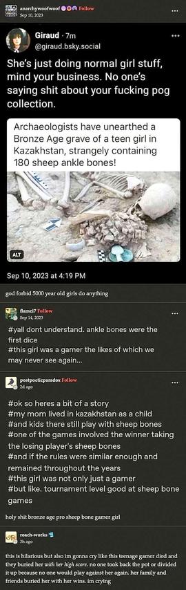News site article screenshot of skeleton in grave with sheep ankle bones. 
Caption: archaeologists have an afted a Bronze Age grave of a teen girl in Kazakhstan, strangely containing 180 sheep ankle bones!

Reply 1: she's just doing normal girls stuff, mind your business. No one's saying s*** about your f****** pog collection. 

Reply 2: god forbid 5,000 year old girls do anything. 

Reply 3: y'all don't understand, ankle bones were the first dice. This girl was a gamer the likes of which we may never see again...

Reply 4: ok so here is a bit of a story. My mum lived in Kazakhstan as a child and Kids there still play with sheep one of the games involved the winner taking the losing player's sheep bones. And if the rules were similar enough and remained throughout the years this girl was not only a game or but like, tournament level good at sheep bone games. 

Reply 5: holy s*** Bronze Age pro sheep bone gamer girl. 

Reply 6: this is hilarious but also I'm gonna cry like this teenage gamer died and they buried her with her high score period no one took back the pot are divided it up because no one would play against her again, her family and friends buried her with her wins. I'm crying.