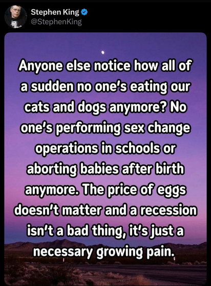Post by Stephen King: "Anyone else notice how, all of a sudden no one’s eating our cats and dogs anymore? No one's performing sex change operations in schools or aborting babies after birth anymore. The price of eggs’ doesn't matter and a recession isn't a bad thing, it's just a necessary growing pain."