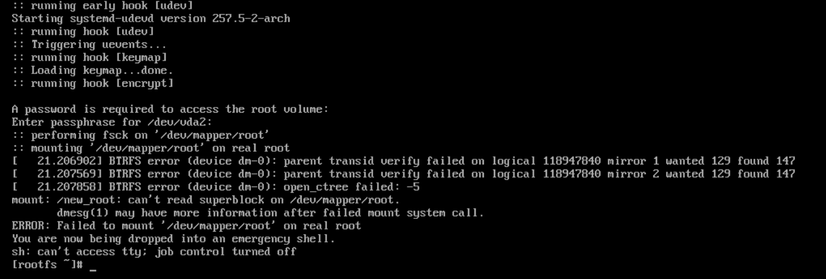 An ArchInstall VM i created ~month ago, for which i accepted the BtrFS default, & which has worked fine til today, when once again this pathetic filesystem ate itself. Never again. During use today, it forgot what `sudo` was, so somewhat disturbed i tried to reboot it, which after 15' of tty console error msgs i eventually forced off, then this, upon each subsequent reboot attempt... BtrFS error msgs indicating a serious failure of it, LUKS, or both, ending in an emergency shell, rather than actually booting.