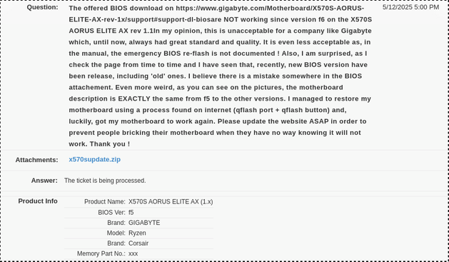 The offered BIOS download on 
https://www.gigabyte.com/Motherboard/X570S-AORUS-ELITE-AX-rev-1x/support#support-dl-bios
are NOT working since version f6 on the X570S AORUS ELITE AX rev 1.1

In my opinion, this is unacceptable for a company like Gigabyte which, until now, always had great standard and quality. It is even less acceptable as, in the manual, the emergency BIOS re-flash is not documented ! 

Also, I am surprised, as I check the page from time to time and I have seen that, recently, new BIOS version have been release, including 'old' ones. I believe there is a mistake somewhere in the BIOS attachement. 
Even more weird, as you can see on the pictures, the motherboard description is EXACTLY the same from f5 to the other versions. I managed to restore my motherboard using a process found on internet (qflash port + qflash button) and, luckily, got my motherboard to work again. 

Please update the website ASAP in order to prevent people bricking their motherboard when they have no way knowing it will not work. 

Thank you !