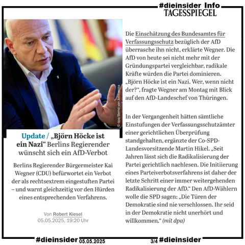 Als Info zeigen wir einen Auszug des Tagesspiegel-Berichts vom 05.05.2025 "Update „Björn Höcke ist ein Nazi“: Berlins Regierender wünscht sich ein AfD-Verbot."

"Berlins Regierender Bürgermeister Kai Wegner (CDU) befürwortet ein Verbot der als rechtsextrem eingestuften Partei – und warnt gleichzeitig vor den Hürden eines entsprechenden Verfahrens."

U.a. heißt es darin "Die Einschätzung des Bundesamtes für Verfassungsschutz bezüglich der AfD überrasche ihn nicht, erklärte Wegner. Die AfD von heute sei nicht mehr mit der Gründungspartei vergleichbar, radikale Kräfte würden die Partei dominieren. „Björn Höcke ist ein Nazi. Wer, wenn nicht der?“, fragte Wegner am Montag mit Blick auf den AfD-Landeschef von Thüringen."