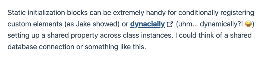 Static initialization blocks can be extremely handy for conditionally registering custom elements (as Jake showed) or dynacially (uhm... dynamically?! 😅) setting up a shared property across class instances. I could think of a shared database connection or something like this.