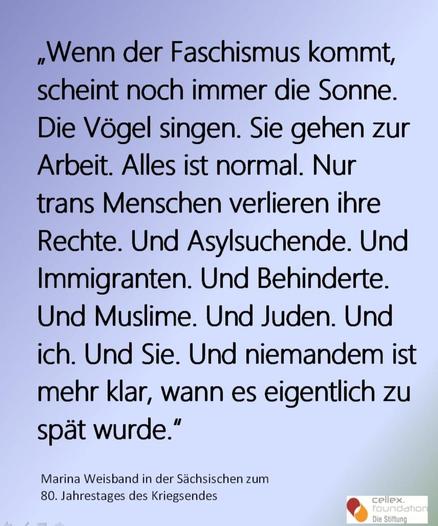 Das Bild zeigt ein Zitat auf einem hellblauen Hintergrund. Es lautet: "Wenn der Faschismus kommt, scheint noch immer die Sonne. Die Vögel singen. Sie gehen zur Arbeit. Alles ist normal. Nur trans Menschen verlieren ihre Rechte. Und Asylsuchende. Und Immigranten. Und Behinderte. Und Muslime. Und Juden. Und ich. Und Sie. Und niemandem ist mehr klar, wann es eigentlich zu spät wurde." Dieses Zitat wurde von Marina Weisband in der Sächsischen zum 80. Jahrestages des Kriegsendes geäußert. Im unteren rechten Bereich des Bildes befindet sich das Logo der "cellex foundation" mit der Aufschrift "Die Stiftung".