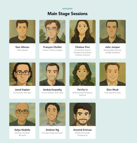 Sam Altman
CEO, OpenAl
Jared Kaplan
Co-Founder, Anthropic
Satya Nadella
Chairman and CEO,
Microsoft
SPEAKERS
Main Stage Sessions
François Chollet
Creator of Keras, Google
Chelsea Finn
Co-Founder, Physical
Intelligence & Assistant
Professor, Stanford
Andrej Karpathy
Former Director of Al, Tesla
Fei-Fei Li
Al Researcher & Professor,
Stanford
Andrew Ng
Founder, DeepLearning.Al
Aravind Srinivas
CEO & Co-Founder,
Perplexity Al
John Jumper
Distinguished Scientist,
Google DeepMind
Elon Musk
CEO, SpaceX & Tesla