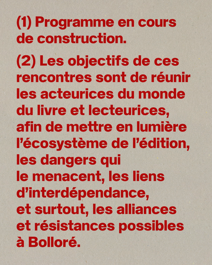 Composition typographique, un texte rouge. On lit :

"Programme en cours de construction.
Les objectifs de ces rencontres sont de réunir les acteurices du monde du livre et lecteurices, afin de mettre en lumière l'écosystème de l'édition, les dangers qui le menacent, les liens d'interdépendance, et surtout, les alliances et résistances possibles à Bolloré."