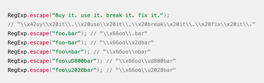 RegExp.escape("Buy it. use it. break it. fix it.");
// "\\x42uy\\x20it\\.\\x20use\\x20it\\.\\x20break\\x20it\\.\\x20fix\\x20it\\."
RegExp.escape("foo.bar"); // "\\x66oo\\.bar"
RegExp.escape("foo-bar"); // "\\x66oo\\x2dbar"
RegExp.escape("foo\nbar"); // "\\x66oo\\nbar"