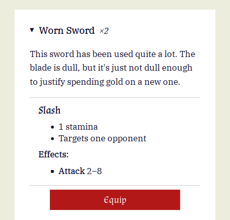 Worn Sword ×2

This sword has been used quite a lot. The blade is dull, but it's just not dull enough to justify spending gold on a new one.

Slash

    1 stamina
    Targets one opponent

Effects:

    Attack 2–8

    Equip