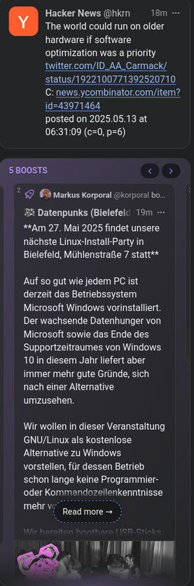 Screenshots zweier Toos, die direkt übereinander in meiner Timeline stehen: 
"Hacker News hkrn@mstdn.social: 
The world could run on older hardware if software optimization was a priority twitter.com/ID_AA_Carmack/status/1922100771392520710 C: news.ycombinator.com/item?id=43971464 posted on 2025.05.13 at 06:31:09 (c=0, p=6)" 

"Datenpunks (Bielefeld), Datenpunks@fedifreu.de
**Am 27. Mai 2025 findet unsere nächste Linux-Install-Party in Bielefeld, Mühlenstraße 7 statt**

Auf so gut wie jedem PC ist derzeit das Betriebssystem Microsoft Windows vorinstalliert. Der wachsende Datenhunger von Microsoft sowie das Ende des Supportzeitraumes von Windows 10 in diesem Jahr liefert aber immer mehr gute Gründe, sich nach einer Alternative umzusehen.

Wir wollen in dieser Veranstaltung GNU/Linux als kostenlose Alternative zu Windows vorstellen, für dessen Betrieb schon lange keine Programmier- oder Kommandozeilenkenntnisse mehr vonnöten sind.

Wir bereiten bootbare USB-Sticks vor, auf denen verschiedene Linux-Distributionen zum unverbindlichen Ausprobieren bereitstehen. Wenn euch eine gefällt, könnt ihr sie direkt installieren (dann empfehlen wir, zuhause bereits ein Backup anzufertigen).

Weitere Details findest Du hier - wir freuen uns über eine kurze Mail wenn Du vorbeikommen magst, um den Bedarf besser planen zu können!"