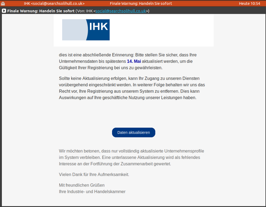 Screenshot einer Mail, die angeblich von der IHK kommt.
Oben noch ein IHK-Logo und dann der Text:
"dies ist eine abschließende Erinnerung: Bitte stellen Sie sicher, dass Ihre Unternehmensdaten bis spätestens 14. Mai aktualisiert werden, um die Gültigkeit Ihrer Registrierung bei uns zu gewährleisten.

Sollte keine Aktualisierung erfolgen, kann Ihr Zugang zu unseren Diensten vorübergehend eingeschränkt werden. In weiterer Folge behalten wir uns das Recht vor, Ihre Registrierung aus unserem System zu entfernen. Dies kann Auswirkungen auf Ihre geschäftliche Nutzung unserer Leistungen haben."

MIt nem Link hinter einem Button....