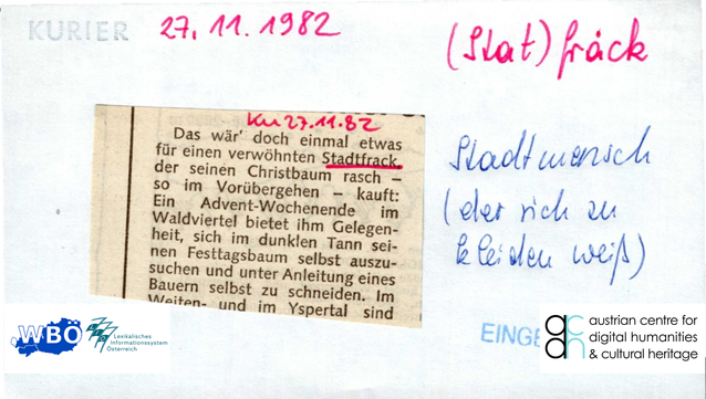 Auf dem Bild ist ein Handzettel für das Lemma "(Stat)fräck" aus dem Katalog des Wörterbuchs der bairischen Mundarten zu sehen. Auf den Handzettel wurde ein Beitrag aus der Tageszeitung "Kurier" vom 27. November 1982 geklebt. Darauf steht: "Das wär' doch einmal etwas für einen verwöhnten Stadtfrack, der seinen Christbaum rasch - so im Vorübergehen - kauft: Ein Advent-Wochenende im Waldviertel bietet ihm Gelegenheit, sich im dunklen Tann seinen Festtagsbaum selbst auszusuchen und unter Anleitung eines Bauern selbst zu schneiden." Das Wort "Stadtfrack" ist rot unterstrichen. Daneben ist handschriftlich vermerkt: Stadtmensch (der sich zu kleiden weiß). Rechts unten wurde der Stempel "EINGEGEBEN" hinzugefügt.
Im unteren Rand des Bildes sind die Logos des Wörterbuchs der bairischen Mundarten (WBÖ), des Lexikalischen Informationssystems Österreich (LIÖ) und des Austrian Centre for Digital Humanities and Cultural Heritage (ACDH-CH) zu sehen.