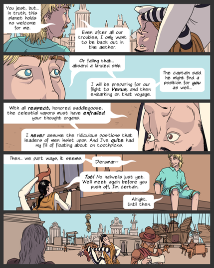 Panel 1. Lemuel and Denumar sit on the engine tower of the docked ship, looking out over the city. Denumar is contorted and looking at Lemuel upside down, but attentively. Lemuel: You jest, but... in truth, this planet holds no welcome for me. Even after all our troubles, I only want to be back out in the aether.
Panel 2. Close up of Lemuel's eyes and nose. Lemuel: Or failing that... aboard a landed ship. I will be preparing for our flight to Venus, and then embarking on that voyage. The captain said he might find a position for you as well...
panel 3. Close up of Denumar's eyes and nose, upside down. Denumar: With all respect, honored saddlegoose, the celestial vapors must have enfrailed your thought organs. I never assume the ridiculous positions that leaders of men insist upon. And I've quite had my fill of floating about on toothpicks.
panel 4. Lemuel remains sitting on the tower ledge while Denumar begins climbing down the ropes. Lemuel: Then... we part ways, it seems. Denumar--
Denumar: Tut! No hailwells just yet. We'll meet again before you push off, I'm certain.
Lemuel: Alright. Until then.
panel 5. Denumar moves off along the docks away from the ship, walking in his strange contorting way, looking back with a touch of wistfullness.