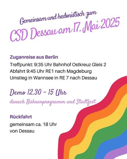 Sharepic mit Regenbogen: Gemeinsam und hedonistisch zum CSD Dessau am 17. Mai 2025. Zuganreise aus Berlin. Treffpunkt: 9:35 Bahnhof Ostkreuz, Gleis 2; Abfahrt 9:45 RE1 nach Magdeburg. Umstieg in Wannsee in RE7 nach Dessau. Demo 12:30 - 15 Uhr, danach Bühnenprogramm und Stadtfest. Rückfahrt: gemeinsam ca. 18 Uhr von Dessau.