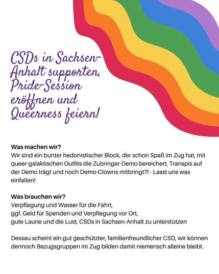 Sharepic mit Regenbogen: CSDs in Sachsen-Anhalt supporten, Pride-Session eröffnen und Queerness feiern.

Was machen wir? Wir sind ein bunter hedonistischer Block, der schon Spaß im Zug hat, mit queer-galaktischen Outfits die Zubringen Demo bereichert, Transpis auf der Demo trägt und noch Demo Clowns mitbringt?! - Lasst und was einfallen!

Was brauchen wir?
Verpflegung und Wasser für die Fahrt, ggf. Geld für Spenden und Verpflegung vor Ort, gute Laune und die Lust, CSDs in Sachsen-Anhalt zu unterstützen.

Dessau scheint ein gut geschützter, familienfreundlicher CSD, wir können dennoch Bezugsgruppen im Zug bilden, damit niemensch alleine bleibt.