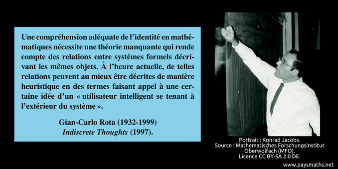 Portrait photographique de Gian-Carlo Rota, et une citation : "Une compréhension adéquate de l'identité en mathématiques nécessite une théorie manquante qui rende compte des relations entre systèmes formels décrivant les mêmes objets. À l'heure actuelle, de telles relations peuvent au mieux être décrites de manière heuristique en des termes faisant appel à une certaine idée d'un 'utilisateur intelligent se tenant à l'extérieur du système'."