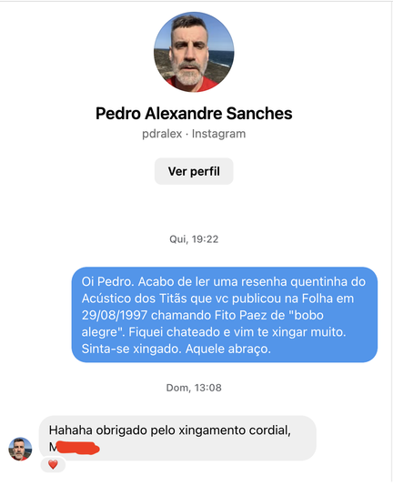 print do instagram, diálogo na DM para o jornalista pedro alexandre sanches:

- Oi Pedro. Acabo de ler uma resenha quentinha do Acústico dos Titãs que vc publicou na Folha em 29/08/1997 chamando Fito Paez de "bobo alegre". Fiquei chateado e vim te xingar muito.
Sinta-se xingado. Aquele abraço.

- Hahaha obrigado pelo xingamento cordial, M.....