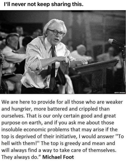"We are here to provide for all those who are weaker and hungrier, more battered and crippled than ourselves. That is our only certain good and great purpose on earth, and if you ask me about those insoluble economic problems that may arise if the top is deprived of their initiative, | would answer ""To hell with them!" The top is greedy and mean and will always find a way to take care of themselves. They always do.” Michael Foot